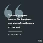Progress is of two kinds, material and spiritual. The former is attained through observation of the surrounding existence and constitutes the foundation of civilization. Spiritual progress is through the breaths of the Holy Spirit and is the awakening of the conscious soul of man to perceive the reality of divinity. Material progress insures the happiness of the human world. Spiritual progress insures the happiness and eternal continuance of the soul. - #AbdulBaha  #Bahai #Spirituality #Soul 
(Foundations of World Unity)
