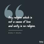 Religion should unite all hearts and cause wars and disputes to vanish from the face of the earth, give birth to spirituality, and bring life and light to each heart. If religion becomes a cause of dislike, hatred and division, it were better to be without it, and to withdraw from such a religion would be a truly religious act. For it is clear that the purpose of a remedy is to cure; but if the remedy should only aggravate the complaint it had better be left alone. Any religion which is not a cause of love and unity is no religion. All the holy prophets were as doctors to the soul; they gave prescriptions for the healing of mankind; thus any remedy that causes disease does not come from the great and supreme Physician. - #AbdulBaha  #Bahai #Spirituality #Religion #Unity #Love
(Paris Talks)