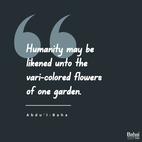 In reality all are members of one human family ... Humanity may be likened unto the vari-colored flowers of one garden. There is unity in diversity. Each sets off and enhances the other's beauty. - #AbdulBaha  #Bahai #Spirituality #Humanity #Diversity #Unity 
(Divine Philosophy)