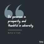 Be generous in prosperity, and thankful in adversity. Be worthy of the trust of thy neighbor, and look upon him with a bright and friendly face. Be a treasure to the poor, an admonisher to the rich, an answerer to the cry of the needy, a preserver of the sanctity of thy pledge. Be fair in thy judgment, and guarded in thy speech. Be unjust to no man, and show all meekness to all men. Be as a lamp unto them that walk in darkness, a joy to the sorrowful, a sea for the thirsty, a haven for the distressed, an upholder and defender of the victim of oppression. Let integrity and uprightness distinguish all thine acts. Be a home for the stranger, a balm to the suffering, a tower of strength for the fugitive.– #Bahaullah  #Bahai #BahaiFaith #Generosity #Charity #Service
(Gleanings from the Writings of Bahá’u’lláh)