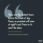 These are the darkest hours before the break of day. Peace, as promised, will come at night’s end. Press on to meet the dawn. – The Universal House of Justice.  #Bahai #Spirituality #Peace #Unity #Humanity
(Riḍván 150 – To the Bahá’ís of the World)