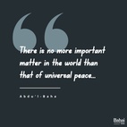 There is no more important matter in the world than that of universal peace... its aim is that this darkness may be changed into light, this bloodthirstiness into kindness, this torment into bliss, this hardship into ease and this enmity and hatred into fellowship and love.  ... one single matter cannot, by itself, influence the human reality as it ought and should, for until the minds of men become united, no important matter can be accomplished. At present universal peace is a matter of great importance, but unity of conscience is essential, so that the foundation of this matter may become secure, its establishment firm and its edifice strong. - #AbdulBaha  #Bahai #Spirituality #Peace #Unity #UnityofHumanity
(Tablets to The Hague)