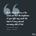 Be as flames of love in the world, and that the brightness of your light and the warmth of your affection may reach the heart of every sad and sorrowing child of God. - #AbdulBaha  #Bahai #Spirituality #Kindness #Love
(Paris Talks)