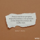 ...que podáis buscar vuestras propias imperfecciones y no penséis en las imperfecciones de nadie más. Esforzaros con todo vuestro poder para estar libres de imperfecciones.
Las almas negligentes están siempre buscando las faltas de los demás. ¿Qué puede saber un hipócrita de las faltas de otros cuando está ciego de las propias? Este es el significado de las palabras en Los Siete Valles. Es una guía para la conducta humana. En tanto un hombre no encuentre sus propias faltas, jamás podrá ser perfecto. Nada es más fructífero para el hombre que el conocimiento de sus propios defectos. - #AbdulBaha  #Bahai #Espiritualidad #CrecimientoEspiritual #Frases #Motivacion