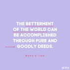 The betterment of the world can be accomplished through pure and goodly deeds, through commendable and seemly conduct. - #Bahaullah  #Bahai #Spirituality #Humanity #WorldPeace
(Bahá’u’lláh, cited in “The Advent of Divine Justice”)