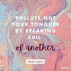 Pollute not your tongues by speaking evil of another. Recognize your enemies as friends, and consider those who wish you evil as the wishers of good. You must not see evil as evil and then compromise with your opinion, for to treat in a smooth, kindly way one whom you consider evil or an enemy is hypocrisy, and this is not worthy or allowable. You must consider your enemies as your friends, look upon your evil-wishers as your well-wishers and treat them accordingly. Act in such a way that your heart may be free from hatred. - #AbdulBaha  #bahai #spirituality #speech #friendship #humanity 
(The Promulgation of Universal Peace)