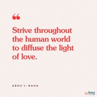 I admonish you that you must strive throughout the human world to diffuse the light of love. The people of this world are thinking of warfare; you must be peacemakers. The nations are self-centered; you must be thoughtful of others rather than yourselves. They are neglectful; you must be mindful. - #AbdulBaha  #Bahai #Spirituality #Humanity #Peace
(The Promulgation of Universal Peace)