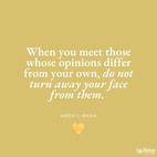 When you meet those whose opinions differ from your own, do not turn away your face from them. All are seeking truth, and there are many roads leading thereto. Truth has many aspects, but it remains always and forever one.
Do not allow difference of opinion, or diversity of thought to separate you from your fellow-men, or to be the cause of dispute, hatred and strife in your hearts. Rather, search diligently for the truth and make all men your friends. Every edifice is made of many different stones, yet each depends on the other to such an extent that if one were displaced the whole building would suffer; if one is faulty the structure is imperfect. - Abdu'l-Bahá  #Bahai #Unity #Friendship #Motivation #Quotes #InspiringPhrases
(Paris Talks)