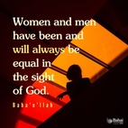 Women and men have been and will always be equal in the sight of God. The Dawning-Place of the Light of God sheddeth its radiance upon all with the same effulgence. Verily God created women for men, and men for women. - Baha'u'llah  #bahai #equalityofthesexes #women #men