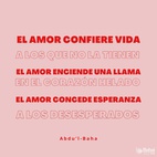 ¡Qué poder es el amor! Es el más maravilloso, el más importante de todos los poderes vivientes. El amor confiere vida a los que no la tienen. El amor enciende una llama en el corazón helado. El amor concede esperanza a los desesperados y alegra las almas de los angustiados. Ciertamente, en el mundo de la existencia no existe un poder mayor que el poder del amor. – #AbdulBaha  #Bahai #Espiritualidad #Amor 
(La sabiduría de Abdu'l-Bahá)