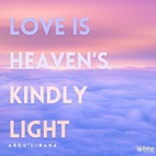 Love is heaven’s kindly light, the Holy Spirit’s eternal breath that vivifieth the human soul. Love is the cause of God’s revelation unto man, the vital bond inherent, in accordance with the divine creation, in the realities of things. Love is the one means that ensureth true felicity both in this world and the next. Love is the light that guideth in darkness, the living link that uniteth God with man, that assureth the progress of every illumined soul. Love is the most great law that ruleth this mighty and heavenly cycle, the unique power that bindeth together the divers elements of this material world, the supreme magnetic force that directeth the movements of the spheres in the celestial realms. Love revealeth with unfailing and limitless power the mysteries latent in the universe. Love is the spirit of life unto the adorned body of mankind, the establisher of true civilization in this mortal world, and the shedder of imperishable glory upon every high-aiming race and nation. - #AbdulBaha  #bahai #love #spirituality 
(Selections from the Writings of ‘Abdu’l-Bahá )