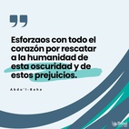 Vosotros que sois siervos de la raza humana, esforzaos con todo el corazón por rescatar a la humanidad de esta oscuridad y de estos prejuicios, los cuales pertenecen a la condición humana y al mundo de la naturaleza, para que la humanidad encuentre el camino hacia la luz del mundo de Dios - #AbdulBaha  #Bahai #Espiritualidad #Humanidad 
(Selección de los escritos de Abdu'l-Bahá)