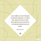 ¿No sabéis acaso por qué os hemos creado a todos del mismo polvo? Para que ninguno se enaltezca a sí mismo por encima de otro. Ponderad en todo momento, en vuestros corazones cómo habéis sido creados. Puesto que os hemos creado a todos de una misma sustancia, os incumbe ser como una sola alma, caminar con los mismos pies, comer con la misma boca y habitar en la misma tierra, para que desde lo más íntimo de vuestro ser, mediante vuestros hechos y acciones, se manifiesten los signos de la unicidad y la esencia del desprendimiento. – #Bahaullah  #Bahai #Espiritualidad #Humanidad 
(Las Palabras Ocultas)