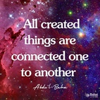 All created things are connected one to another by a linkage complete and perfect ... look into this endless universe: a universal power inevitably existeth, which encompasseth all, directing and regulating all the parts of this infinite creation; and were it not for this Director, this Coordinator, the universe would be flawed and deficient. It would be even as a madman; whereas ye can see that this endless creation carrieth out its functions in perfect order, every separate part of it performing its own task with complete reliability, nor is there any flaw to be found in all its workings. Thus it is clear that a Universal Power existeth, directing and regulating this infinite universe. Every rational mind can grasp this fact. - #AbdulBaha  #Bahai #Spirituality #Universe
(Selections of the Writings of Abdu'l-Bahá)