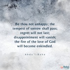 Be thou not unhappy; the tempest of sorrow shall pass; regret will not last; disappointment will vanish; the fire of the love of God will become enkindled, and the thorns and briars of sadness and despondency will be consumed! Be thou happy; rest thou assured upon the favors of ... [God] ... so that uncertainty and hesitation may become non-existent and the invisible outpourings descend upon the arena of being! – #AbdulBaha  #Bahai #Spirituality #Hope #Love 
(‘Abdu’l-Bahá, Tablets of ‘Abdu’l-Bahá v3, p. 557)