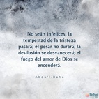 No seáis infelices; la tempestad de la tristeza pasará; el pesar no durará; la desilusión se desvanecerá; el fuego del amor de Dios se encenderá, y las espinas y zarzas de la tristeza y el abatimiento se consumirán. Sed felices; descansad seguros de los favores de ... [Dios] ... ¡para que la incertidumbre y la vacilación se vuelvan inexistentes y las efusiones invisibles desciendan sobre la arena del ser! - #AbdulBaha  [Traducción Provisional]  #Bahai #Espiritualidad #Esperanza #Amor 
('Abdu'l-Bahá, Tablets of 'Abdu'l-Bahá v3, p. 557)