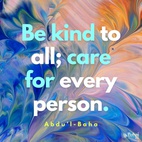 Be kind to all peoples; care for every person; do all ye can to purify the hearts and minds of men; strive ye to gladden every soul. To every meadow be a shower of grace, to every tree the water of life; be as sweet musk to the sense of humankind, and to the ailing be a fresh, restoring breeze. Be pleasing waters to all those who thirst, a careful guide to all who have lost their way; be father and mother to the orphan, be loving sons and daughters to the old, be an abundant treasure to the poor. Think ye of love and good fellowship as the delights of heaven, think ye of hostility and hatred as the torments of hell. - #AbdulBaha  #Bahai #Spirituality #Kindness #Love
(Selections From the Writings of ‘Abdu’l-Bahá)