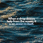 When a drop draws help from the ocean, it is an ocean in itself, and a little seed, through the outpouring of rain, the favor of the sun and the soul-refreshing breeze, will become a tree with the utmost freshness, full of leaves, blossoms and fruits. Therefore, do not consider thy capacity and merit, but rely upon the infinite bounty and trust to His Highness the Almighty. Do not delay. Undertake soon that which thou art intending. - #AbdulBaha  #bahai #spirituality #trust #inspiringphrases #bahaiquotes #motivation