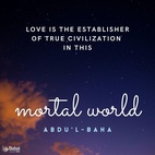 Love is the most great law that ruleth this mighty and heavenly cycle, the unique power that bindeth together the divers elements of this material world, the supreme magnetic force that directeth the movements of the spheres in the celestial realms. Love revealeth with unfailing and limitless power the mysteries latent in the universe. Love is the spirit of life unto the adorned body of mankind, the establisher of true civilization in this mortal world, and the shedder of imperishable glory upon every high-aiming race and nation. - #AbdulBaha  #bahai #love #humanity #God 
(Selections From the Writings of ‘Abdu’l-Bahá)