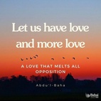 Let us have love and more love, a love that melts all opposition, a love that conquers all foes, a love that sweeps away all barriers, a love that aboundeth in charity, large-heartedness, tolerance and noble-striving, a love that triumphs over all obstacles,—a boundless, resistless, sweeping love. Ah me! Each one must be a sign of love, a sea of love, a center of love, a sun of love, star of love, a haven of love, a pearl of love, a palace of love, a mountain of love, a world of love, a universe of love. Hast thou love? Then thy power is irresistible. - #AbdulBaha  #Bahai #Spirituality #Love 
(Star of the West)