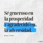 Sé generoso en la prosperidad y agradecido en la adversidad. Sé digno de la confianza de tu prójimo, y mírale con rostro resplandeciente y amistoso. Sé para el pobre un tesoro, para el rico, un amonestador; sé uno que responde al llamado del menesteroso, y guarda la santidad de tu promesa. Sé recto en tu juicio y moderado en tu palabra. No seas injusto con nadie, y a todos muestra mansedumbre. Sé como una lámpara para quienes andan en tinieblas, una alegría para los entristecidos, un mar para los sedientos, un asilo para los afligidos, un sostenedor y defensor de la víctima de la opresión. Que la integridad y rectitud distingan todos tus actos. – #Bahaullah  #Bahai #Espiritualidad #Generosidad #Frases