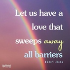 Let us have love and more love, a love that melts all opposition, a love that conquers all foes, a love that sweeps away all barriers, a love that aboundeth in charity, large-heartedness, tolerance and noble-striving, a love that triumphs over all obstacles,—a boundless, resistless, sweeping love. Ah me! Each one must be a sign of love, a sea of love, a center of love, a sun of love, star of love, a haven of love, a pearl of love, a palace of love, a mountain of love, a world of love, a universe of love. Hast thou love? Then thy power is irresistible. - #AbdulBaha 
#Bahai #Spirituality #Love 
(Star of the West)