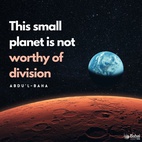 Consider the creation of the infinite universe. This globe of ours is one of the smallest planets. Those stupendous bodies revolving in yonder immeasurable space, the infinite blue canopy of God, are many times greater than our small earth. To our eyes this globe appears spacious; yet when we look upon it with divine eyes, it is reduced to the tiniest atom. This small planet is not worthy of division. Is it not one home, one native land? Is not all humanity one race? Creationally there is no difference whatsoever between the peoples. - #AbdulBaha⠀
⠀
#bahai #spirituality #humanity #unity #oneness⠀
(Divine Philosophy)