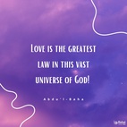 Love is the greatest law in this vast universe of God! Love is the one law which causeth and controleth order among the existing atoms! Love is the universal magnetic power between the planets and stars shining in the loft firmament! Love is the cause of unfoldment to a searching mind, of the secrets deposited in the universe by the Infinite! Love is the spirit of life in the bountiful body of the world! Love is the cause of the civilization of nations in this mortal world! Love is the highest honor to every righteous nation! - #AbdulBaha  #Bahai #Spirituality #Love
(Tablets of Abdul-Baha Abbas)