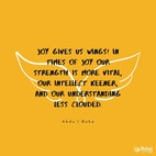 In this world we are influenced by two sentiments, Joy and Pain.  Joy gives us wings! In times of joy our strength is more vital, our intellect keener, and our understanding less clouded. We seem better able to cope with the world and to find our sphere of usefulness. But when sadness visits us we become weak, our strength leaves us, our comprehension is dim and our intelligence veiled. The actualities of life seem to elude our grasp, the eyes of our spirits fail to discover the sacred mysteries, and we become even as dead beings.  There is no human being untouched by these two influences; but all the sorrow and the grief that exist come from the world of matter—the spiritual world bestows only the joy! - #AbdulBaha  #Bahai #Spirituality #Joy #Happiness
(Paris Talks)