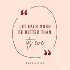 Let each morn be better than its eve and each morrow richer than its yesterday. Man’s merit lieth in service and virtue and not in the pageantry of wealth and riches... Dissipate not the wealth of your precious lives in the pursuit of evil and corrupt affection, nor let your endeavors be spent in promoting your personal interest - #Bahaullah  #Bahai #Spirituality #Unity #SpiritualGrowth
(Tablets of Bahá’u’lláh)