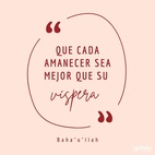 Que cada amanecer sea mejor que su víspera y cada mañana más rica que su ayer. El mérito del hombre reside en el servicio y la virtud, y no en la pompa de las riquezas y la opulencia.
Poned atención para que vuestras palabras estén purificadas de ociosas fantasías y deseos mundanos y para que vuestras acciones estén limpias de astucias y sospechas. No disipéis la riqueza de vuestras preciosas vidas en pos de una inclinación perversa y corrupta, ni dejéis que vuestros esfuerzos se empleen en promover vuestro interés personal. – #Bahaullah  #Bahai #Espiritualidad #CrecimientoPersonal