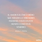 El amor es la bondadosa luz del Cielo, el hálito eterno del Espíritu Santo que vivifica el alma humana. El amor es la causa de la Revelación de Dios al hombre, un lazo vital inherente, acorde con la Creación divina en la realidad de las cosas. El amor es el único medio que asegura la verdadera felicidad, tanto en este mundo como en el venidero. El amor es la luz que guía en la oscuridad, el vínculo viviente que une a Dios con el hombre, que asegura el progreso de toda alma iluminada - #AbdulBaha  #Bahai #Espiritualidad #Amor