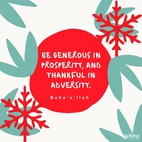 Be generous in prosperity, and thankful in adversity. Be worthy of the trust of thy neighbor, and look upon him with a bright and friendly face. Be a treasure to the poor, an admonisher to the rich, an answerer to the cry of the needy, a preserver of the sanctity of thy pledge. Be fair in thy judgment, and guarded in thy speech. Be unjust to no man, and show all meekness to all men. Be as a lamp unto them that walk in darkness, a joy to the sorrowful, a sea for the thirsty, a haven for the distressed, an upholder and defender of the victim of oppression. Let integrity and uprightness distinguish all thine acts. Be a home for the stranger, a balm to the suffering, a tower of strength for the fugitive.-#Bahaullah  #Bahai #BahaiFaith #Generosity#Service