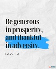 Be generous in prosperity, and thankful in adversity. Be worthy of the trust of thy neighbor, and look upon him with a bright and friendly face. Be a treasure to the poor, an admonisher to the rich, an answerer to the cry of the needy, a preserver of the sanctity of thy pledge. Be fair in thy judgment, and guarded in thy speech. Be unjust to no man, and show all meekness to all men. Be as a lamp unto them that walk in darkness, a joy to the sorrowful, a sea for the thirsty, a haven for the distressed, an upholder and defender of the victim of oppression. Let integrity and uprightness distinguish all thine acts. Be a home for the stranger, a balm to the suffering, a tower of strength for the fugitive.-#Bahaullah  #Bahai #BahaiFaith #Generosity #Service