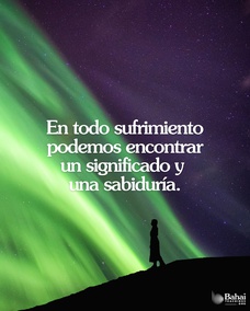 El sufrimiento es a la vez un recordatorio y una guía. Nos estimula a adaptarnos mejor a las condiciones de nuestro entorno y, de este modo, nos abre el camino hacia la superación personal. En todo sufrimiento podemos encontrar un significado y una sabiduría. Pero no siempre es fácil encontrar el secreto de esa sabiduría. A veces, sólo cuando todo nuestro sufrimiento ha pasado nos damos cuenta de su utilidad. - Shoghi Effendi  #Bahai #Espiritualidad #CrecimientoEspiritual 
(Unfolding Destiny)
Traducción Provisional.