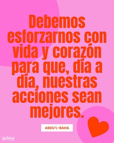 Debemos esforzarnos con vida y corazón para que, día a día, nuestras acciones sean mejores, nuestra conducta más bella y nuestra indulgencia mayor. Esto es, cultivar el amor por todo el mundo; alcanzar el carácter beatífico. - #AbdulBaha  #Bahai #Espiritualidad #Amabilidad
[Traducción Provisional de Star of the West]