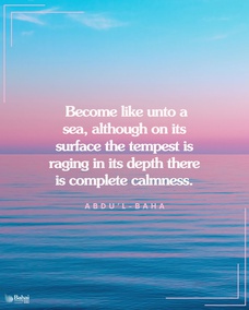 Man must become evanescent and self-denying. Then all the difficulties and hardships of the world will not touch him. He will become like unto a sea, although on its surface the tempest is raging and the mountainous waves rising, in its depth there is complete calmness. – #AbdulBaha  #Bahai #Spirituality #SpiritualJourney #SpiritualGrowth
(Star of the West, Volume 4, p. 185.)