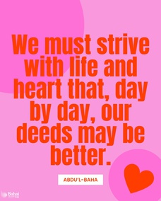 We must strive with life and heart that, day by day, our deeds may be better, our conduct more beautiful and our forbearance greater. That is, to cultivate love for all the world; to attain beatific character. - #AbdulBaha  #Bahai #Spirituality #Kindness
(Star of the West)