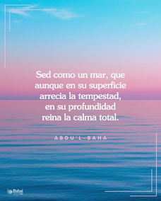 Sed como un mar, que aunque en su superficie arrecia la tempestad y se levantan las olas embravecidas, en su profundidad reina la calma total. - #AbdulBaha  #Bahai #Resiliencia
(“Star of the West”) 
[Traducción Provisional]