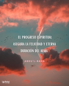 El progreso espiritual se obtiene a través del aliento del Espíritu Santo y es el despertar del alma consciente del hombre para percibir la Realidad de la Divinidad. El progreso material segura la felicidad del mundo humano, mientras que el progreso espiritual asegura la felicidad y eterna duración del alma. - #AbdulBaha  #Bahai #Espiritualidad #Alma #Felicidad 
(Los Fundamentos de la unidad Mundial)
