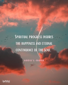 Progress is of two kinds, material and spiritual. The former is attained through observation of the surrounding existence and constitutes the foundation of civilization. Spiritual progress is through the breaths of the Holy Spirit and is the awakening of the conscious soul of man to perceive the reality of divinity. Material progress insures the happiness of the human world. Spiritual progress insures the happiness and eternal continuance of the soul. - #AbdulBaha  #Bahai #Spirituality #Soul
(Foundations of World Unity)