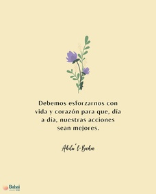 Debemos esforzarnos con vida y corazón para que, día a día, nuestras acciones sean mejores, nuestra conducta más bella y nuestra indulgencia mayor. Esto es, cultivar el amor por todo el mundo; alcanzar el carácter beatífico. - #AbdulBaha  #Bahai #Espiritualidad #Amabilidad
[Traducción Provisional de Star of the West]