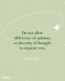 When you meet those whose opinions differ from your own, do not turn away your face from them. All are seeking truth, and there are many roads leading thereto. Truth has many aspects, but it remains always and forever one.
Do not allow difference of opinion, or diversity of thought to separate you from your fellow-men, or to be the cause of dispute, hatred and strife in your hearts. Rather, search diligently for the truth and make all men your friends. Every edifice is made of many different stones, yet each depends on the other to such an extent that if one were displaced the whole building would suffer; if one is faulty the structure is imperfect. - #Abdu'l-Baha  #bahai #unity #friendship
(Paris Talks)