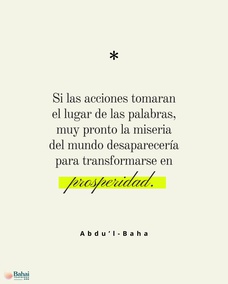 El mal continúa existiendo en el mundo debido a que las personas tan sólo hablan de sus ideales, pero no hacen lo necesario por llevarlos a la práctica. Si las acciones tomaran el lugar de las palabras, muy pronto la miseria del mundo desaparecería para transformarse en prosperidad. Una persona que hace mucho bien y no habla de ello, está en el camino de la perfección. – #AbdulBaha  #Bahai #Espiritualidad #CrecimientoEspiritual
(La sabiduría de 'Abdu'l-Bahá)