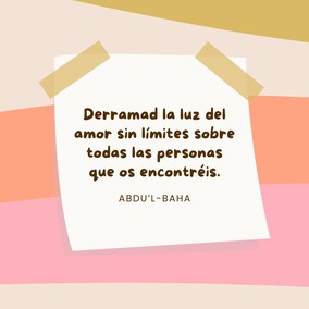 Derramad la luz del amor sin límites sobre todas las personas que os encontréis, ya sean de vuestra patria, de vuestra raza, de vuestro partido político o de cualquier otra nación, color o tendencia política. El cielo os ayudará mientras trabajéis en reunir a los dispersos pueblos del mundo bajo la sombra de la todopoderosa tienda de la unidad. - #AbdulBaha  #Unidad #Amistad #Amor #Bahai
(La sabiduría de 'Abdu'l-Bahá, p. 45)