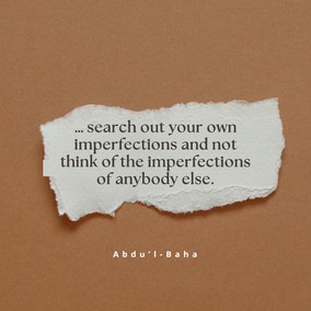 … search out your own imperfections and not think of the imperfections of anybody else. Strive with all your power to be free from imperfections. Heedless souls are always seeking faults in others. What can the hypocrite know of others’ faults when he is blind to his own? … As long as a man does not find his own faults, he can never become perfect. Nothing is more fruitful for man than the knowledge of his own shortcomings. – #AbdulBaha  #Bahai #Spirituality #Humanity #SpiritualJourney
(The Promulgation of Universal Peace)