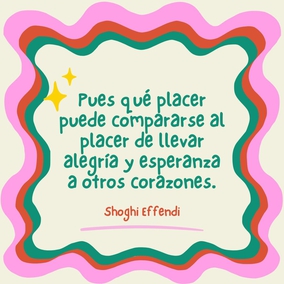 Pues qué placer puede compararse al placer de llevar alegría y esperanza a otros corazones. Cuanto más felices hagamos a los demás, mayor será nuestra propia felicidad y más profunda nuestra sensación de haber servido a la humanidad. - Shoghi Effendi  #Bahai #Espiritualidad #Amistad #Servicio #Humanidad #Alegría
[Traducción Provisional]