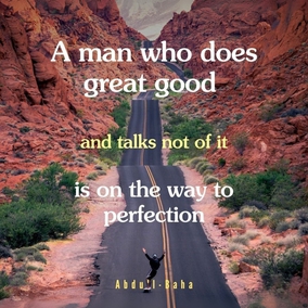 A man who does great good, and talks not of it, is on the way to perfection.
The man who has accomplished a small good and magnies it in his speech is worth very
little. If I love you, I need not continually speak of my love—you will know without any words. On the other hand if I love you not, that also will you know—and you would not believe me, were I to tell you in a thousand words, that I loved you. - #AbdulBaha  #Bahai #Spirituality #SpiritualGrowth
(Paris Talks)