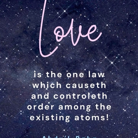 Love is the greatest law in this vast universe of God! Love is the one law which causeth and controlleth order among the existing atoms! Love is the universal magnetic power between the planets and stars shining in the lofty firmament! Love is the cause of unfoldment to a searching mind, of the secrets deposited in the universe by the Infinite! Love is the spirit of life in the bountiful body of the world! Love is the cause of the civilization of nations in this mortal world! Love is the highest honor to every righteous nation! - #AbdulBaha  #Bahai #Spirituality #Love
(Tablets of Abdul-Baha Abbas)