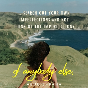 … search out your own imperfections and not think of the imperfections of anybody else. Strive with all your power to be free from imperfections. Heedless souls are always seeking faults in others. What can the hypocrite know of others’ faults when he is blind to his own? … As long as a man does not find his own faults, he can never become perfect. Nothing is more fruitful for man than the knowledge of his own shortcomings. – #AbdulBaha  #Bahai #Spirituality #Humanity #SpiritualJourney
(The Promulgation of Universal Peace)